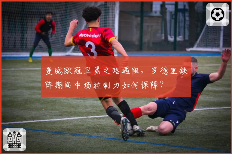 曼城欧冠卫冕之路遇阻，罗德里缺阵期间中场控制力如何保障？