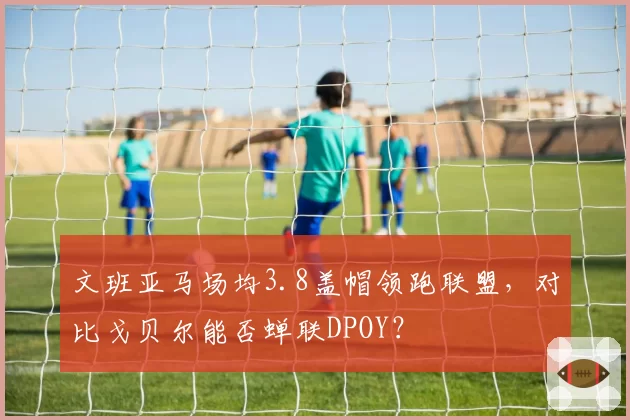文班亚马场均3.8盖帽领跑联盟，对比戈贝尔能否蝉联DPOY？