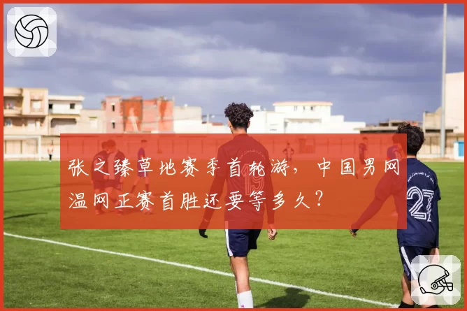 张之臻草地赛季首轮游,中国男网温网正赛首胜还要等多久?