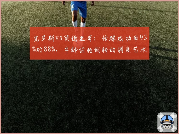 克罗斯vs莫德里奇：传球成功率93%对88%，年龄齿轮倒转的调度艺术