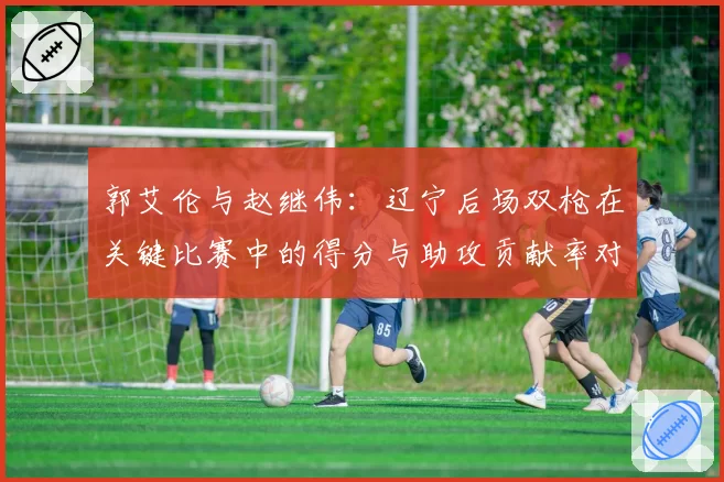 郭艾伦与赵继伟：辽宁后场双枪在关键比赛中的得分与助攻贡献率对比
