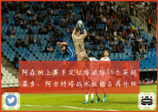 阿森纳上赛季定位球进球16个英超最多，阿尔特塔战术板能否再升级？