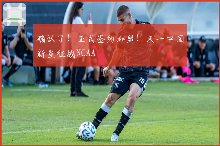 确认了！正式签约加盟！又一中国新星征战NCAA