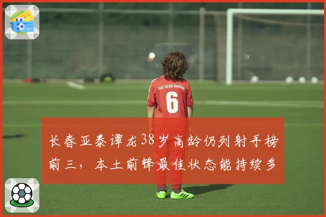 长春亚泰谭龙38岁高龄仍列射手榜前三，本土前锋最佳状态能持续多久？