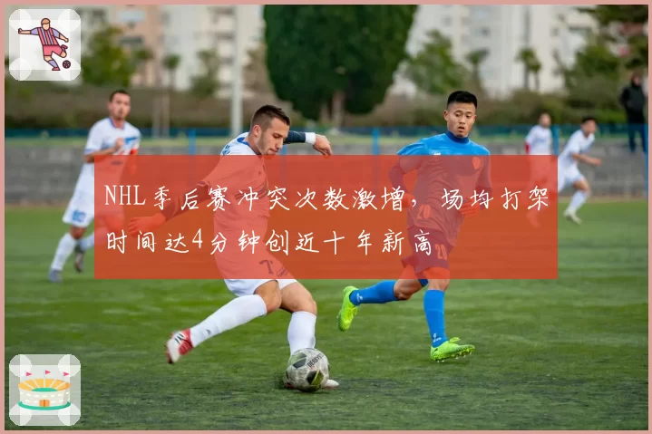 NHL季后赛冲突次数激增,场均打架时间达4分钟创近十年新高