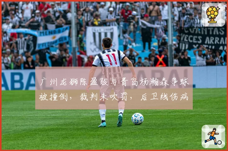 广州龙狮陈盈骏与青岛杨瀚森争球被撞倒,裁判未吹罚,后卫线伤病潮如何应对?