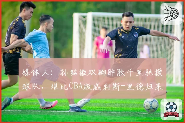 媒体人:孙铭徽双脚肿胀千里驰援球队,堪比CBA版威利斯-里德归来