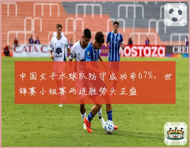 中国女子水球队防守成功率67%,世锦赛小组赛两连胜势头正盛