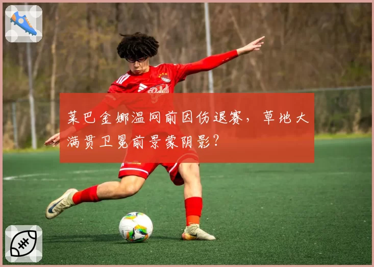 莱巴金娜温网前因伤退赛，草地大满贯卫冕前景蒙阴影？