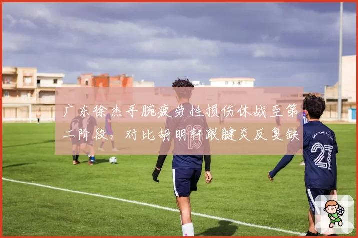 广东徐杰手腕疲劳性损伤休战至第二阶段,对比胡明轩跟腱炎反复缺阵五场,宏远后卫线承压考验年轻新生