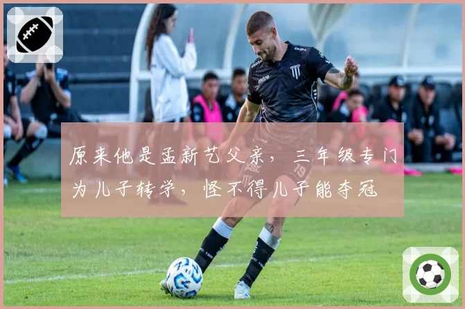原来他是孟新艺父亲，三年级专门为儿子转学，怪不得儿子能夺冠